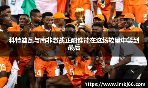 科特迪瓦与南非激战正酣谁能在这场较量中笑到最后